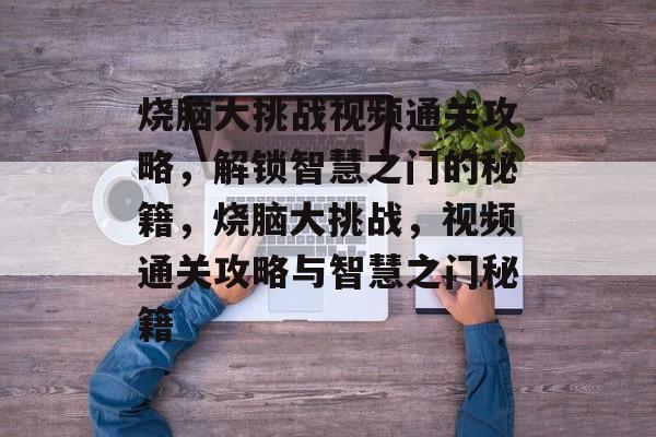 烧脑大挑战视频通关攻略,解锁智慧之门的秘籍,烧脑大挑战,视频通关攻略与智慧之门秘籍 烧脑大挑战视频通关攻略,解锁智慧之门的秘籍,烧脑大挑战,视频通关攻略与智慧之门秘籍