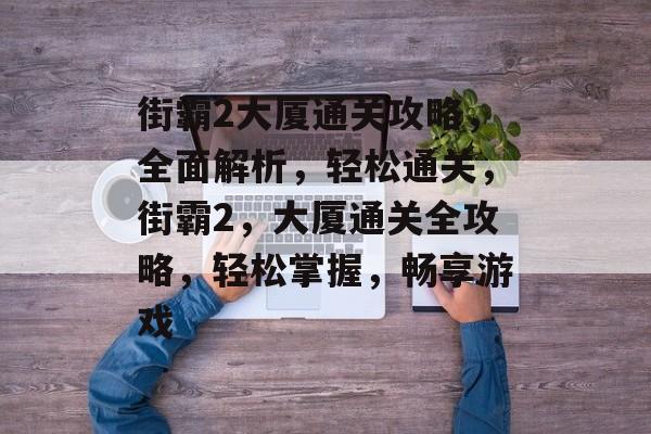 街霸2大厦通关攻略,全面解析,轻松通关,街霸2,大厦通关全攻略,轻松掌握,畅享游戏 街霸2大厦通关攻略,全面解析,轻松通关,街霸2,大厦通关全攻略,轻松掌握,畅享游戏