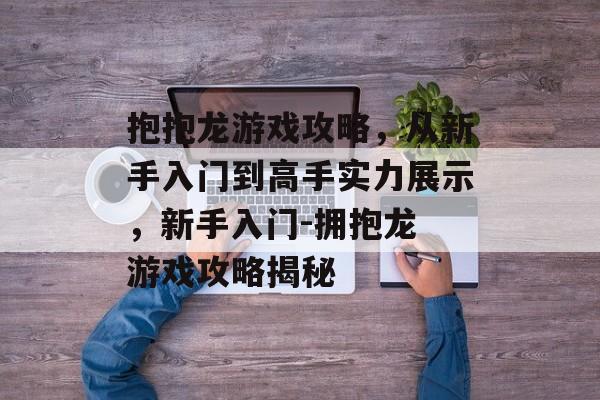抱抱龙游戏攻略,从新手入门到高手实力展示,新手入门-拥抱龙 游戏攻略揭秘 抱抱龙游戏攻略,从新手入门到高手实力展示,新手入门-拥抱龙 游戏攻略揭秘