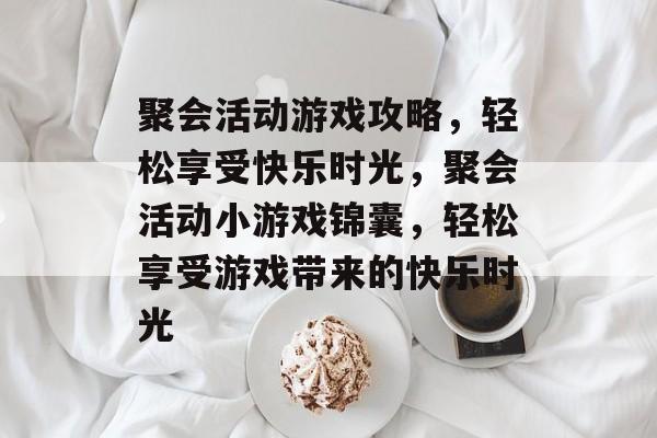 聚会活动游戏攻略,轻松享受快乐时光,聚会活动小游戏锦囊,轻松享受游戏带来的快乐时光 聚会活动游戏攻略,轻松享受快乐时光,聚会活动小游戏锦囊,轻松享受游戏带来的快乐时光