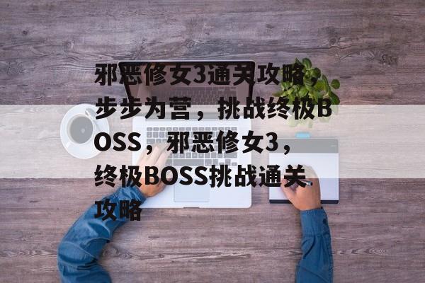 邪恶修女3通关攻略,步步为营,挑战终极BOSS,邪恶修女3,终极BOSS挑战通关攻略 邪恶修女3通关攻略,步步为营,挑战终极BOSS,邪恶修女3,终极BOSS挑战通关攻略