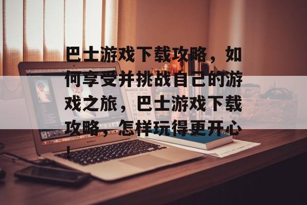 巴士游戏下载攻略，如何享受并挑战自己的游戏之旅，巴士游戏下载攻略，怎样玩得更开心！