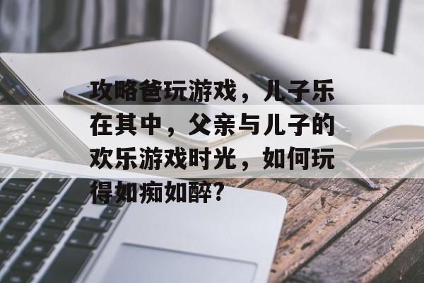 攻略爸玩游戏,儿子乐在其中,父亲与儿子的欢乐游戏时光,如何玩得如痴如醉? 攻略爸玩游戏,儿子乐在其中,父亲与儿子的欢乐游戏时光,如何玩得如痴如醉?