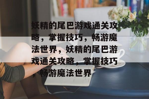 妖精的尾巴游戏通关攻略，掌握技巧，畅游魔法世界，妖精的尾巴游戏通关攻略，掌握技巧，畅游魔法世界