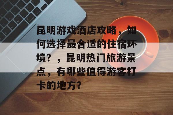 昆明游戏酒店攻略,如何选择最合适的住宿环境?,昆明热门旅游景点,有哪些值得游客打卡的地方? 昆明游戏酒店攻略,如何选择最合适的住宿环境?,昆明热门旅游景点,有哪些值得游客打卡的地方?
