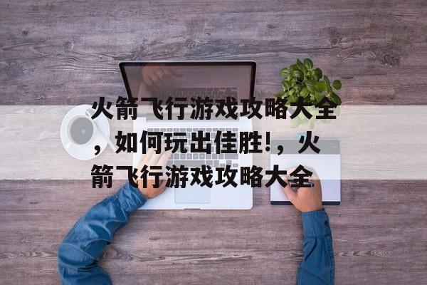 火箭飞行游戏攻略大全,如何玩出佳胜!,火箭飞行游戏攻略大全 火箭飞行游戏攻略大全,如何玩出佳胜!,火箭飞行游戏攻略大全