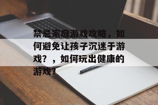 禁忌家庭游戏攻略，如何避免让孩子沉迷于游戏？，如何玩出健康的游戏？