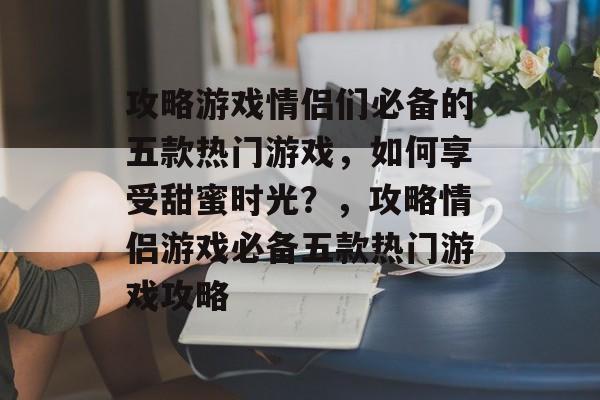 攻略游戏情侣们必备的五款热门游戏,如何享受甜蜜时光?,攻略情侣游戏必备五款热门游戏攻略 攻略游戏情侣们必备的五款热门游戏,如何享受甜蜜时光?,攻略情侣游戏必备五款热门游戏攻略