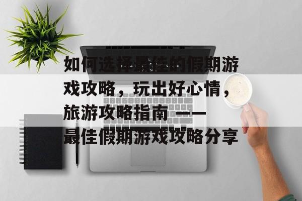 如何选择最佳的假期游戏攻略,玩出好心情,旅游攻略指南 —— 最佳假期游戏攻略分享 如何选择最佳的假期游戏攻略,玩出好心情,旅游攻略指南 —— 最佳假期游戏攻略分享