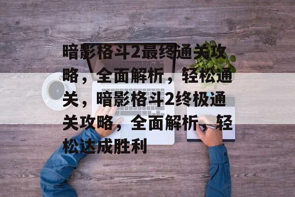 暗影格斗2最终通关攻略,全面解析,轻松通关,暗影格斗2终极通关攻略,全面解析,轻松达成胜利 暗影格斗2最终通关攻略,全面解析,轻松通关,暗影格斗2终极通关攻略,全面解析,轻松达成胜利