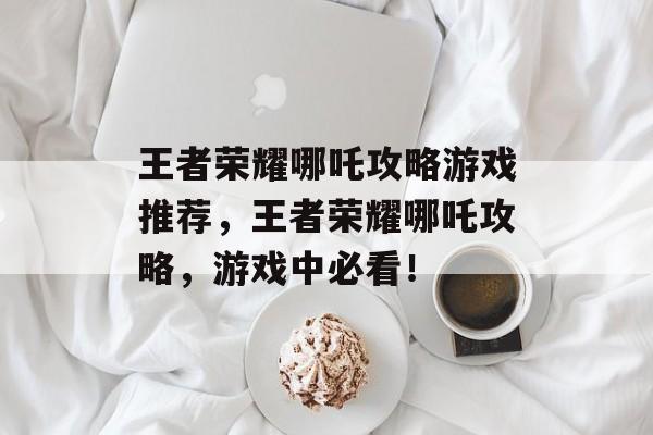 王者荣耀哪吒攻略游戏推荐,王者荣耀哪吒攻略,游戏中必看! 王者荣耀哪吒攻略游戏推荐,王者荣耀哪吒攻略,游戏中必看!