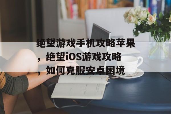 绝望游戏手机攻略苹果,绝望iOS游戏攻略,如何克服安卓困境 绝望游戏手机攻略苹果,绝望iOS游戏攻略,如何克服安卓困境