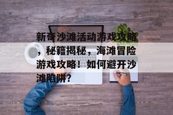 新奇沙滩活动游戏攻略,秘籍揭秘,海滩冒险游戏攻略!如何避开沙滩陷阱? 新奇沙滩活动游戏攻略,秘籍揭秘,海滩冒险游戏攻略!如何避开沙滩陷阱?