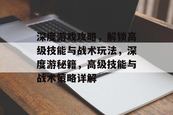 深度游戏攻略，解锁高级技能与战术玩法，深度游秘籍，高级技能与战术策略详解