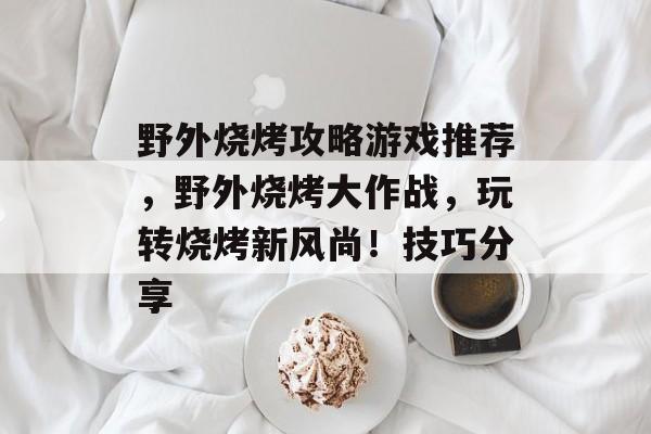 野外烧烤攻略游戏推荐,野外烧烤大作战,玩转烧烤新风尚!技巧分享 野外烧烤攻略游戏推荐,野外烧烤大作战,玩转烧烤新风尚!技巧分享