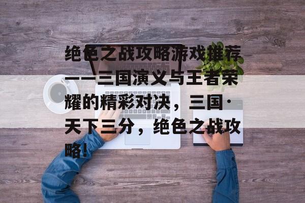 绝色之战攻略游戏推荐——三国演义与王者荣耀的精彩对决,三国·天下三分,绝色之战攻略! 绝色之战攻略游戏推荐——三国演义与王者荣耀的精彩对决,三国·天下三分,绝色之战攻略!