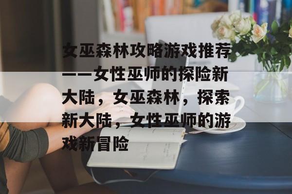 女巫森林攻略游戏推荐——女性巫师的探险新大陆,女巫森林,探索新大陆,女性巫师的游戏新冒险 女巫森林攻略游戏推荐——女性巫师的探险新大陆,女巫森林,探索新大陆,女性巫师的游戏新冒险