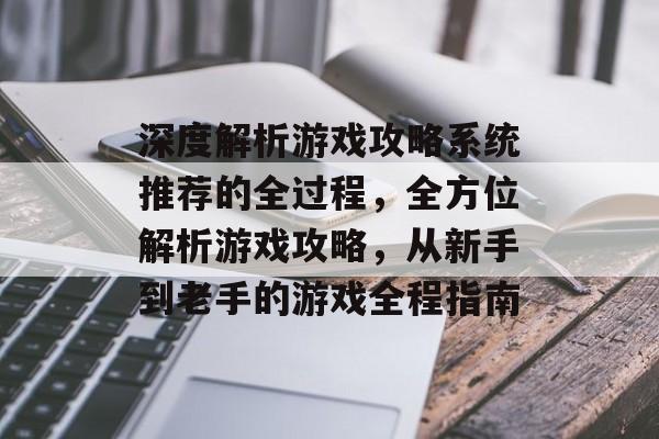 深度解析游戏攻略系统推荐的全过程，全方位解析游戏攻略，从新手到老手的游戏全程指南