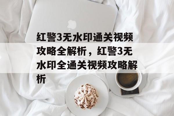 红警3无水印通关视频攻略全解析，红警3无水印全通关视频攻略解析