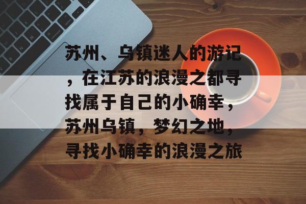 苏州、乌镇迷人的游记,在江苏的浪漫之都寻找属于自己的小确幸,苏州乌镇,梦幻之地,寻找小确幸的浪漫之旅 苏州、乌镇迷人的游记,在江苏的浪漫之都寻找属于自己的小确幸,苏州乌镇,梦幻之地,寻找小确幸的浪漫之旅