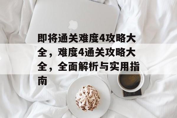 即将通关难度4攻略大全,难度4通关攻略大全,全面解析与实用指南 即将通关难度4攻略大全,难度4通关攻略大全,全面解析与实用指南