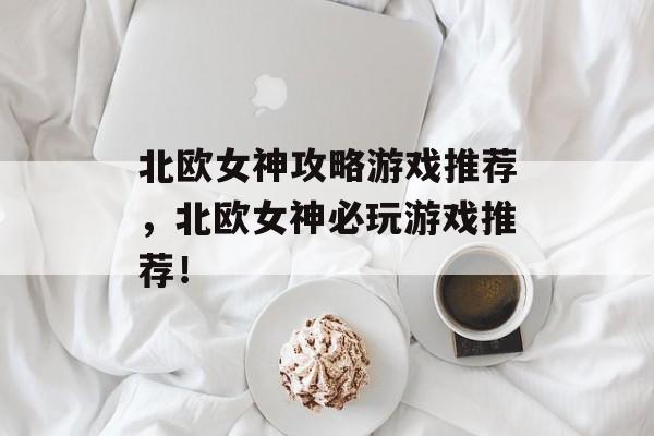 北欧女神攻略游戏推荐,北欧女神必玩游戏推荐! 北欧女神攻略游戏推荐,北欧女神必玩游戏推荐!