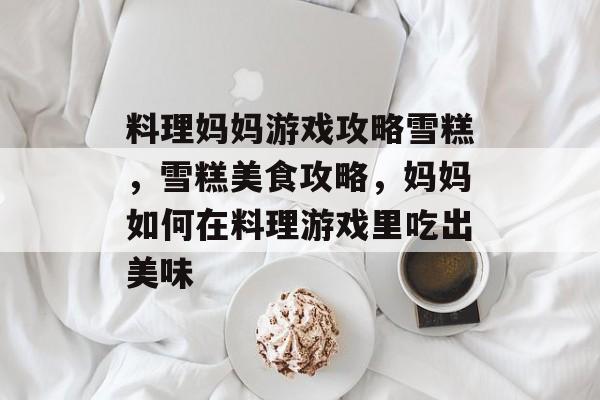 料理妈妈游戏攻略雪糕,雪糕美食攻略,妈妈如何在料理游戏里吃出美味 料理妈妈游戏攻略雪糕,雪糕美食攻略,妈妈如何在料理游戏里吃出美味