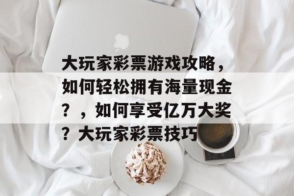大玩家彩票游戏攻略,如何轻松拥有海量现金?,如何享受亿万大奖?大玩家彩票技巧 大玩家彩票游戏攻略,如何轻松拥有海量现金?,如何享受亿万大奖?大玩家彩票技巧
