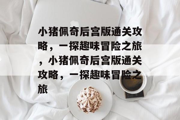 小猪佩奇后宫版通关攻略,一探趣味冒险之旅,小猪佩奇后宫版通关攻略,一探趣味冒险之旅 小猪佩奇后宫版通关攻略,一探趣味冒险之旅,小猪佩奇后宫版通关攻略,一探趣味冒险之旅