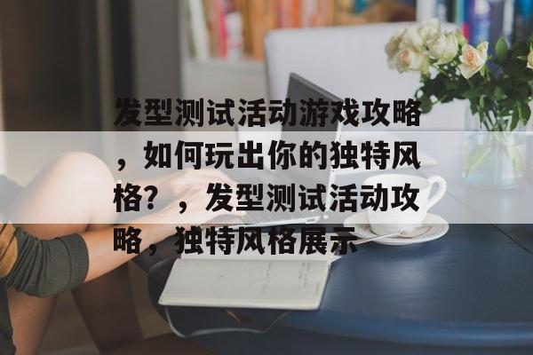 发型测试活动游戏攻略,如何玩出你的独特风格?,发型测试活动攻略,独特风格展示 发型测试活动游戏攻略,如何玩出你的独特风格?,发型测试活动攻略,独特风格展示