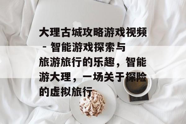 大理古城攻略游戏视频 - 智能游戏探索与旅游旅行的乐趣,智能游大理,一场关于探险的虚拟旅行 大理古城攻略游戏视频 - 智能游戏探索与旅游旅行的乐趣,智能游大理,一场关于探险的虚拟旅行