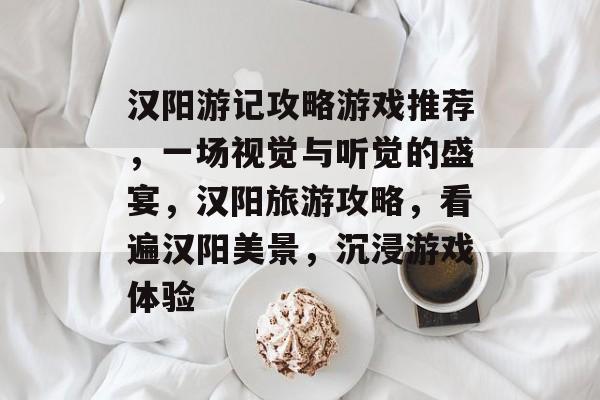 汉阳游记攻略游戏推荐,一场视觉与听觉的盛宴,汉阳旅游攻略,看遍汉阳美景,沉浸游戏体验 汉阳游记攻略游戏推荐,一场视觉与听觉的盛宴,汉阳旅游攻略,看遍汉阳美景,沉浸游戏体验