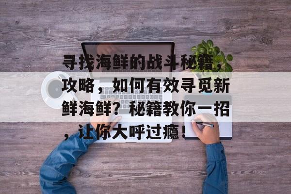 寻找海鲜的战斗秘籍,攻略,如何有效寻觅新鲜海鲜?秘籍教你一招,让你大呼过瘾! 寻找海鲜的战斗秘籍,攻略,如何有效寻觅新鲜海鲜?秘籍教你一招,让你大呼过瘾!