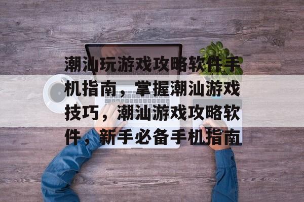潮汕玩游戏攻略软件手机指南，掌握潮汕游戏技巧，潮汕游戏攻略软件，新手必备手机指南