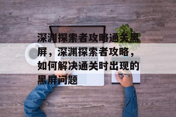 深渊探索者攻略通关黑屏,深渊探索者攻略,如何解决通关时出现的黑屏问题 深渊探索者攻略通关黑屏,深渊探索者攻略,如何解决通关时出现的黑屏问题