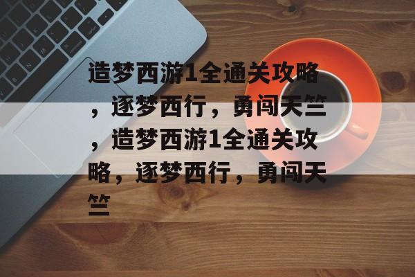 造梦西游1全通关攻略，逐梦西行，勇闯天竺，造梦西游1全通关攻略，逐梦西行，勇闯天竺