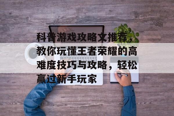 科普游戏攻略文推荐,教你玩懂王者荣耀的高难度技巧与攻略,轻松赢过新手玩家 科普游戏攻略文推荐,教你玩懂王者荣耀的高难度技巧与攻略,轻松赢过新手玩家
