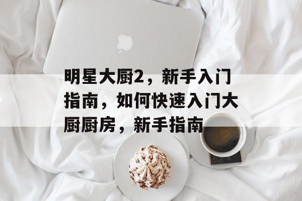 明星大厨2,新手入门指南,如何快速入门大厨厨房,新手指南 明星大厨2,新手入门指南,如何快速入门大厨厨房,新手指南