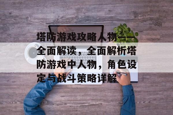 塔防游戏攻略人物——全面解读，全面解析塔防游戏中人物，角色设定与战斗策略详解