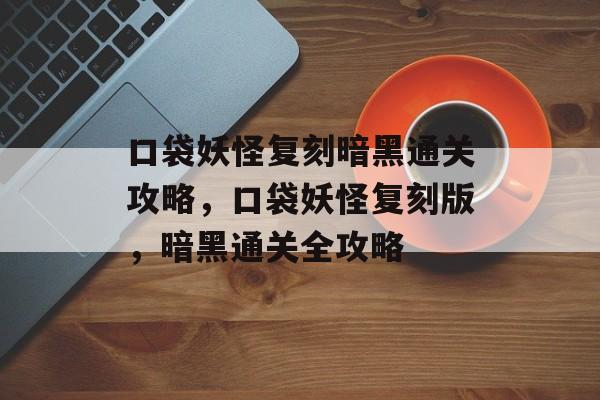 口袋妖怪复刻暗黑通关攻略,口袋妖怪复刻版,暗黑通关全攻略 口袋妖怪复刻暗黑通关攻略,口袋妖怪复刻版,暗黑通关全攻略