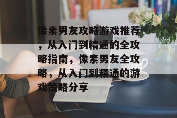 像素男友攻略游戏推荐,从入门到精通的全攻略指南,像素男友全攻略,从入门到精通的游戏策略分享 像素男友攻略游戏推荐,从入门到精通的全攻略指南,像素男友全攻略,从入门到精通的游戏策略分享