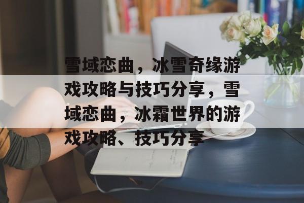 雪域恋曲,冰雪奇缘游戏攻略与技巧分享,雪域恋曲,冰霜世界的游戏攻略、技巧分享 雪域恋曲,冰雪奇缘游戏攻略与技巧分享,雪域恋曲,冰霜世界的游戏攻略、技巧分享