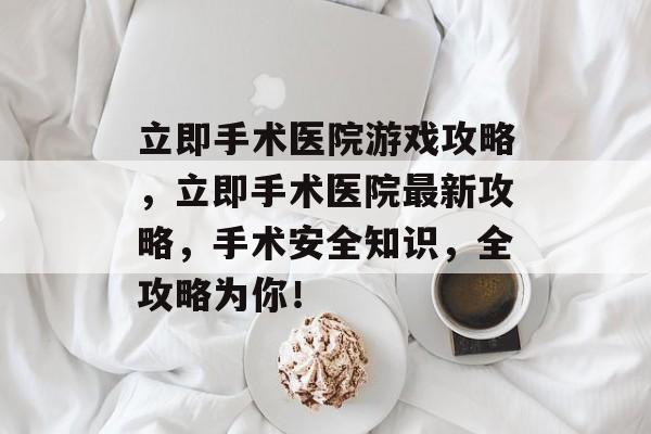 立即手术医院游戏攻略,立即手术医院最新攻略,手术安全知识,全攻略为你! 立即手术医院游戏攻略,立即手术医院最新攻略,手术安全知识,全攻略为你!
