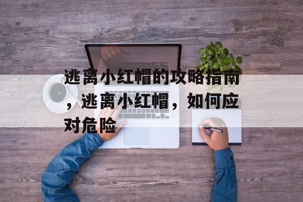 逃离小红帽的攻略指南，逃离小红帽，如何应对危险