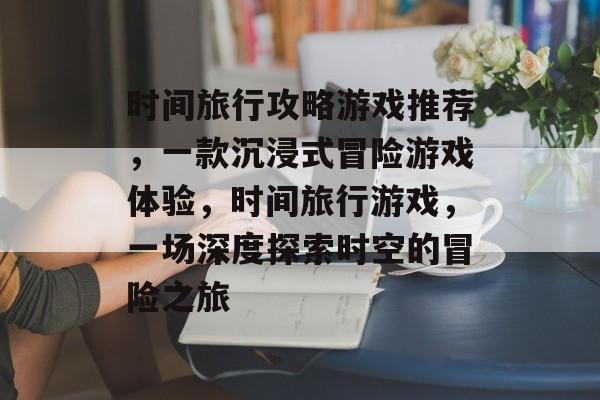 时间旅行攻略游戏推荐,一款沉浸式冒险游戏体验,时间旅行游戏,一场深度探索时空的冒险之旅 时间旅行攻略游戏推荐,一款沉浸式冒险游戏体验,时间旅行游戏,一场深度探索时空的冒险之旅