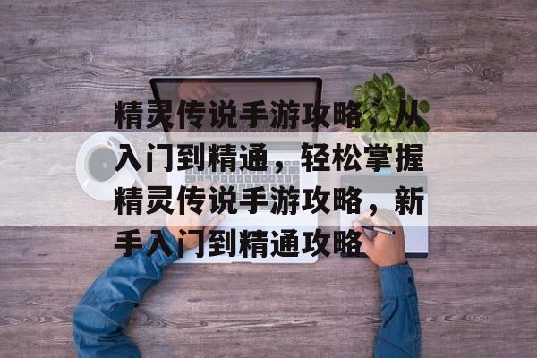 精灵传说手游攻略，从入门到精通，轻松掌握精灵传说手游攻略，新手入门到精通攻略