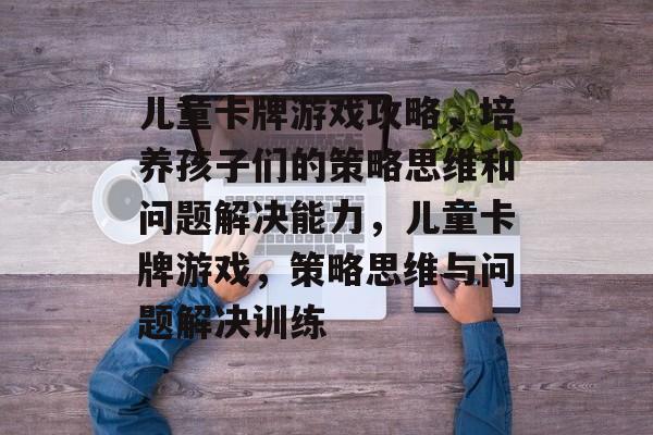 儿童卡牌游戏攻略，培养孩子们的策略思维和问题解决能力，儿童卡牌游戏，策略思维与问题解决训练