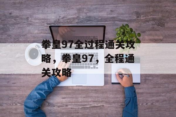 拳皇97全过程通关攻略,拳皇97,全程通关攻略 拳皇97全过程通关攻略,拳皇97,全程通关攻略