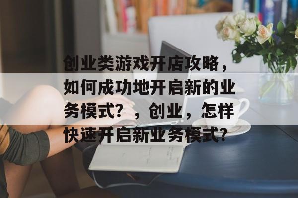 创业类游戏开店攻略,如何成功地开启新的业务模式?,创业,怎样快速开启新业务模式? 创业类游戏开店攻略,如何成功地开启新的业务模式?,创业,怎样快速开启新业务模式?