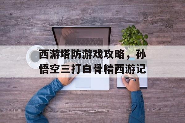 西游塔防游戏攻略,孙悟空三打白骨精西游记 西游塔防游戏攻略,孙悟空三打白骨精西游记